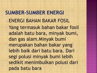 ENERGI BAHAN BAKAR FOSIL
Yang termasuk bahan bakar fosil
adalah batu bara, minyak bumi,
dan gas alam.Minyak bumi
merupakan bahan bakar yang
lebih baik dari batu bara. Dari
segi polusi minyak bumi lebih
sedikit menimbulkan polusi dari
pada batu bara
 