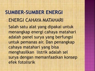 ENERGI CAHAYA MATAHARI
Salah satu alat yang dipakai untuk
menangkap energi cahaya matahari
adalah panel surya yang berfungsi
untuk pemanas air. Dan penangkap
cahaya matahari yang bisa
menghasilkan listrik adalah sel
surya dengan memanfaatkan konsep
efek fotolisrik
 