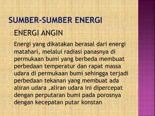 ENERGI ANGIN
Energi yang dikatakan berasal dari energi
matahari, melalui radiasi panasnya di
permukaan bumi yang berbeda membuat
perbedaan temperatur dan rapat massa
udara di permukaan bumi sehingga terjadi
perbedaan tekanan yang membuat ada
aliran udara ,aliran udara ini dipercepat
dengan perputaran bumi pada porosnya
dengan kecepatan putar konstan
 