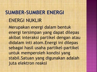 ENERGI NUKLIR
Merupakan energi dalam bentuk
energi tersimpan yang dapat dilepas
akibat interaksi partikel dengan atau
didalam inti atom.Energi ini dilepas
sebagai hasil usaha partikel-partikel
untuk memperoleh kondisi yang
stabil.Satuan yang digunakan adalah
juta elektron reaksi
 
