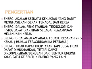 ENERGI ADALAH SESUATU KEKUATAN YANG DAPAT
MENGHASILKAN GERAK,TENAGA, DAN KERJA
ENERGI DALAM PENGETAHUAN TEKNOLOGI DAN
FISIKA DAPAT DIARTIKAN SEBAGAI KEMAMPUAN
MELAKUKAN KERJA
ENERGI DIDALAM ALAM ADALAH SUATU BESARAN YNG
KEKAL ( HUKUM TERMODINAMIKA PERTAMA )
ENERGI TIDAK DAPAT DICIPTAKAN TAPI JUGA TIDAK
DAPAT DIMUSNAHKAN, TETAPI DAPAT
DIKONVERSIKAN/BERUBAH DARI BENTUK ENERGI
YANG SATU KE BENTUK ENERGI YANG LAIN
 