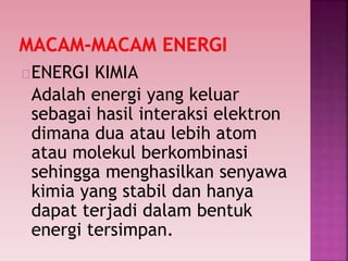 ENERGI KIMIA
Adalah energi yang keluar
sebagai hasil interaksi elektron
dimana dua atau lebih atom
atau molekul berkombinasi
sehingga menghasilkan senyawa
kimia yang stabil dan hanya
dapat terjadi dalam bentuk
energi tersimpan.
 