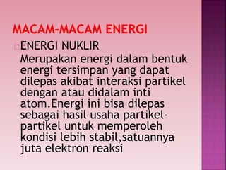 ENERGI NUKLIR
Merupakan energi dalam bentuk
energi tersimpan yang dapat
dilepas akibat interaksi partikel
dengan atau didalam inti
atom.Energi ini bisa dilepas
sebagai hasil usaha partikel-
partikel untuk memperoleh
kondisi lebih stabil,satuannya
juta elektron reaksi
 