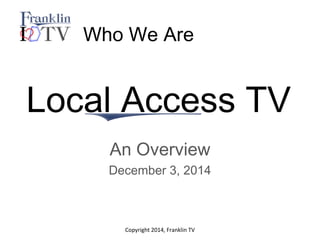 Who We Are 
Local Access TV 
An Overview 
December 3, 2014 
Copyright 2014, Franklin TV 
 