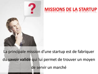 MISSIONS DE LA STARTUP
La principale mission d’une startup est de fabriquer
du savoir validé qui lui permet de trouver un moyen
de servir un marché
 