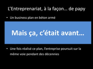 L’Entreprenariat, à la façon… de papy
• Un business plan en béton armé
• Une étude de marché
• Un plan financier et des prévisions de revenue
• Un plan de croissance
• Un plan d’exécution pour réaliser le tout
• Une fois réalisé ce plan, l’entreprise poursuit sur la
même voie pendant des décennies
Mais ça, c’était avant…
 