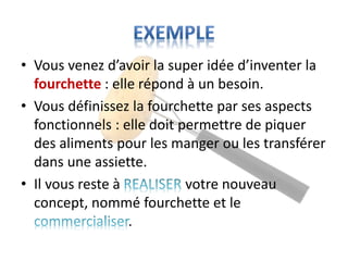 • Vous venez d’avoir la super idée d’inventer la
fourchette : elle répond à un besoin.
• Vous définissez la fourchette par ses aspects
fonctionnels : elle doit permettre de piquer
des aliments pour les manger ou les transférer
dans une assiette.
• Il vous reste à votre nouveau
concept, nommé fourchette et le
.
 