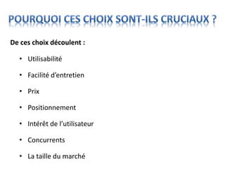 • Utilisabilité
• Facilité d’entretien
• Prix
• Positionnement
• Intérêt de l’utilisateur
• Concurrents
• La taille du marché
De ces choix découlent :
 