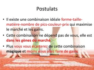 Postulats
• Il existe une combinaison idéale forme-taille-
matière-nombre de pics-couleur-prix qui maximise
le marché et les gains.
• Cette combinaison ne dépend pas de vous, elle est
dans les gènes du marché.
• Plus vous vous écarterez de cette combinaison
magique et moins vous allez faire de gains
 