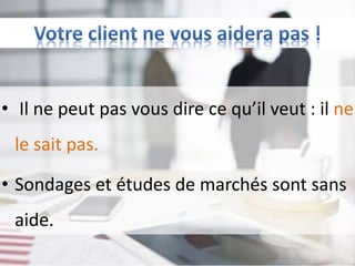 • Il ne peut pas vous dire ce qu’il veut : il ne
le sait pas.
• Sondages et études de marchés sont sans
aide.
 