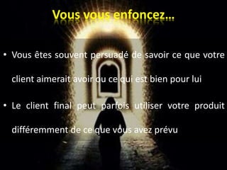 Vous vous enfoncez…
• Vous êtes souvent persuadé de savoir ce que votre
client aimerait avoir ou ce qui est bien pour lui
• Le client final peut parfois utiliser votre produit
différemment de ce que vous avez prévu
 
