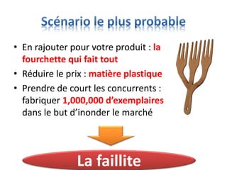 • En rajouter pour votre produit : la
fourchette qui fait tout
• Réduire le prix : matière plastique
• Prendre de court les concurrents :
fabriquer 1,000,000 d’exemplaires
dans le but d’inonder le marché
La faillite
 