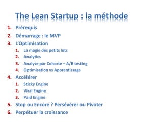 1. Prérequis
2. Démarrage : le MVP
3. L’Optimisation
1. La magie des petits lots
2. Analytics
3. Analyse par Cohorte – A/B testing
4. Optimisation vs Apprentissage
4. Accélérer
1. Sticky Engine
2. Viral Engine
3. Paid Engine
5. Stop ou Encore ? Persévérer ou Pivoter
6. Perpétuer la croissance
 