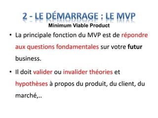 • La principale fonction du MVP est de répondre
aux questions fondamentales sur votre futur
business.
• Il doit valider ou invalider théories et
hypothèses à propos du produit, du client, du
marché,..
Minimum Viable Product
 