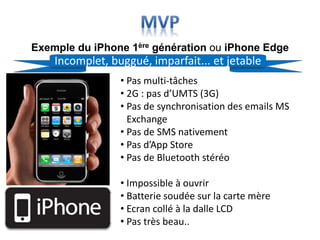 Exemple du iPhone 1ère génération ou iPhone Edge
• Pas multi-tâches
• 2G : pas d’UMTS (3G)
• Pas de synchronisation des emails MS
Exchange
• Pas de SMS nativement
• Pas d’App Store
• Pas de Bluetooth stéréo
• Impossible à ouvrir
• Batterie soudée sur la carte mère
• Ecran collé à la dalle LCD
• Pas très beau..
Incomplet, buggué, imparfait... et jetable
 