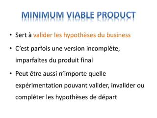 • Sert à valider les hypothèses du business
• C’est parfois une version incomplète,
imparfaites du produit final
• Peut être aussi n’importe quelle
expérimentation pouvant valider, invalider ou
compléter les hypothèses de départ
 