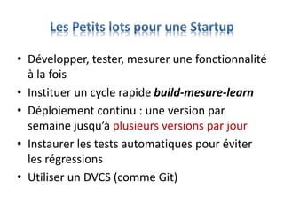 • Développer, tester, mesurer une fonctionnalité
à la fois
• Instituer un cycle rapide build-mesure-learn
• Déploiement continu : une version par
semaine jusqu’à plusieurs versions par jour
• Instaurer les tests automatiques pour éviter
les régressions
• Utiliser un DVCS (comme Git)
 