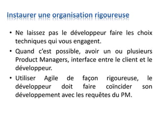 • Ne laissez pas le développeur faire les choix
techniques qui vous engagent.
• Quand c’est possible, avoir un ou plusieurs
Product Managers, interface entre le client et le
développeur.
• Utiliser Agile de façon rigoureuse, le
développeur doit faire coïncider son
développement avec les requêtes du PM.
 