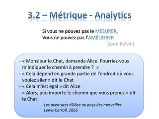 Si vous ne pouvez pas le ,
Vous ne pouvez pas l'
(Lord Kelvin)
- « Monsieur le Chat, demanda Alice. Pourriez-vous
m’indiquer le chemin à prendre ? »
- « Cela dépend en grande partie de l’endroit où vous
voulez aller » dit le Chat
- « Cela m’est égal » dit Alice
- « Alors, peu importe le chemin que vous prenez » dit
le Chat
Les aventures d’Alice au pays des merveilles
Lewis Carroll, 1865
 