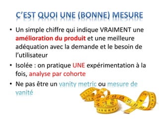 • Un simple chiffre qui indique VRAIMENT une
amélioration du produit et une meilleure
adéquation avec la demande et le besoin de
l’utilisateur
• Isolée : on pratique UNE expérimentation à la
fois, analyse par cohorte
• Ne pas être un ou
 