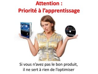 Attention :
Priorité à l’apprentissage
Si vous n’avez pas le bon produit,
il ne sert à rien de l’optimiser
 