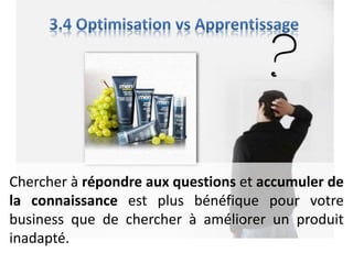 Chercher à répondre aux questions et accumuler de
la connaissance est plus bénéfique pour votre
business que de chercher à améliorer un produit
inadapté.
 