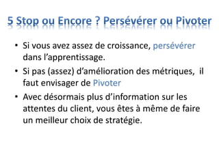 • Si vous avez assez de croissance, persévérer
dans l’apprentissage.
• Si pas (assez) d’amélioration des métriques, il
faut envisager de Pivoter
• Avec désormais plus d’information sur les
attentes du client, vous êtes à même de faire
un meilleur choix de stratégie.
 