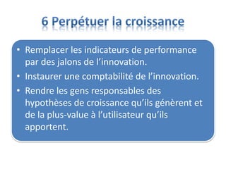 • Remplacer les indicateurs de performance
par des jalons de l’innovation.
• Instaurer une comptabilité de l’innovation.
• Rendre les gens responsables des
hypothèses de croissance qu’ils génèrent et
de la plus-value à l’utilisateur qu’ils
apportent.
 
