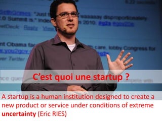 C’est quoi une startup ?
A startup is a human institution designed to create a
new product or service under conditions of extreme
uncertainty (Eric RIES)
 