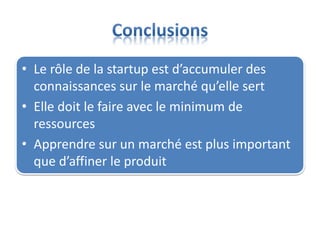 • Le rôle de la startup est d’accumuler des
connaissances sur le marché qu’elle sert
• Elle doit le faire avec le minimum de
ressources
• Apprendre sur un marché est plus important
que d’affiner le produit
 