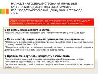 НАПРАВЛЕНИЯ СОВЕРШЕНСТВОВАНИЯ УПРАВЛЕНИЯ
КАЧЕСТВОМ ПРОДУКЦИИ ПРЕССОВО-РАМНОГО
ПРОИЗВОДСТВА ПРЕССОВЫЙ ЦЕХ №3 ООО «АВТОЗАВОД
«ГАЗ»
14
Общие направления совершенствования управления качеством продукции
для прессово-рамного производства Дивизиона «Автокомпоненты» :
1. По системе менеджмента качества:
Обучить специалистов 3 прессового цеха ПРП требованиям стандарта ISO/TS 16949
2. По качеству функционирования производственных процессов:
Продолжить реформирование производственных процессов через внедрение принципов
Производственной Системы «ГАЗ»
Продолжить работу по встраиванию функций контроля в технологический процесс и
делегирования ответственности за качество на рабочее место.
3. В рамках стандартизованной работы организовать:
предоставление наглядной информации о качестве на информационных стендах;
обеспечение обратной связи о качестве на каждом рабочем месте;
устранение несоответствий и решение проблем линейным персоналом по методикам «5
почему» и «1х1».
 
