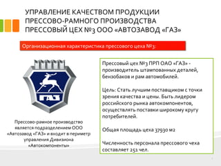 УПРАВЛЕНИЕ КАЧЕСТВОМ ПРОДУКЦИИ
ПРЕССОВО-РАМНОГО ПРОИЗВОДСТВА
ПРЕССОВЫЙ ЦЕХ №3 ООО «АВТОЗАВОД «ГАЗ»
Прессовый цех №3 ПРП ОАО «ГАЗ» -
производитель штампованных деталей,
бензобаков и рам автомобилей.
Цель: Стать лучшим поставщиком с точки
зрения качества и цены. Быть лидером
российского рынка автокомпонентов,
осуществлять поставки широкому кругу
потребителей.
Общая площадь цеха 37930 м2
Численность персонала прессового чеха
составляет 251 чел.
3
Организационная характеристика прессового цеха №3:
Прессово-рамное производство
является подразделением ООО
«Автозавод «ГАЗ» и входит в периметр
управления Дивизиона
«Автокомпоненты»
 