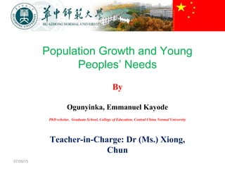 07/05/15
Population Growth and Young
Peoples’ Needs
By
Ogunyinka, Emmanuel Kayode
PhD scholar, Graduate School, College of Education, Central China Normal University
Teacher-in-Charge: Dr (Ms.) Xiong,
Chun
 