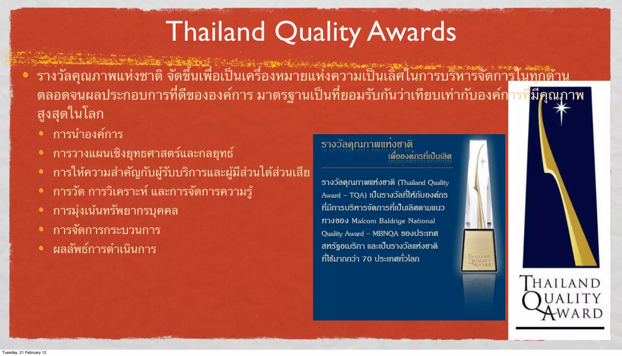 Thailand Quality Awards
รางวัลคุณภาพแห่งชาติ จัดขึ้นเพื่อเป็นเครื่องหมายแห่งความเป็นเลิศในการบริหารจัดการในทุกด้าน
ตลอดจนผลประกอบการที่ดีขององค์การ มาตรฐานเป็นที่ยอมรับกันว่าเทียบเท่ากับองค์การที่มีคุณภาพ
สูงสุดในโลก
การนําองค์การ
การวางแผนเชิงยุทธศาสตร์และกลยุทธ์
การให้ความสําคัญกับผู้รับบริการและผู้มีส่วนได้ส่วนเสีย
การวัด การวิเคราะห์ และการจัดการความรู้
การมุ่งเน้นทรัพยากรบุคคล
การจัดการกระบวนการ
ผลลัพธ์การดําเนินการ

Tuesday, 21 February 12

 