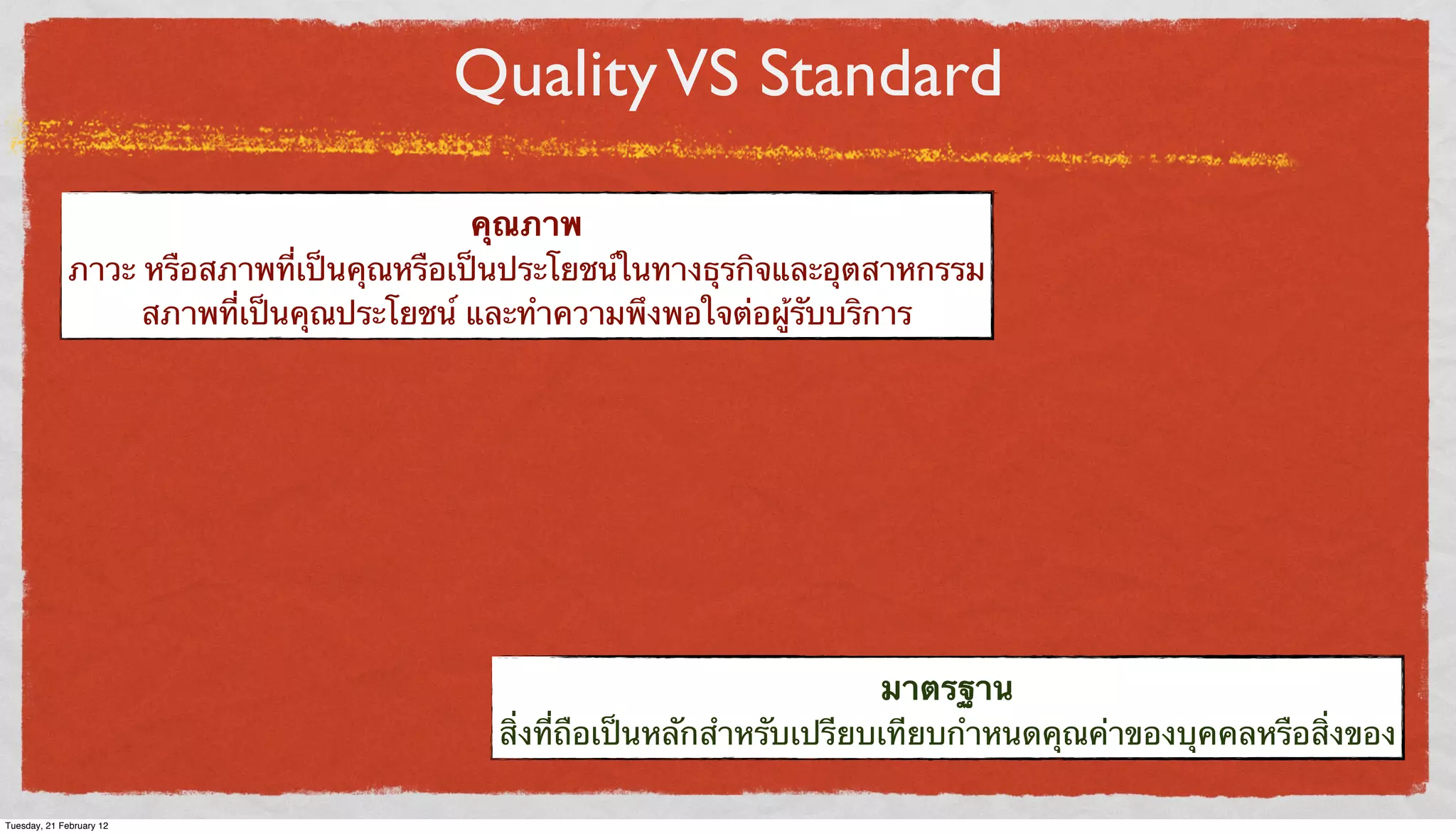 Quality VS Standard
คุณภาพ
ภาวะ หรือสภาพที่เป็นคุณหรือเป็นประโยชน์ในทางธุรกิจและอุตสาหกรรม
สภาพที่เป็นคุณประโยชน์ และทําความพึงพอใจต่อผู้รับบริการ

มาตรฐาน
สิ่งที่ถือเป็นหลักสําหรับเปรียบเทียบกําหนดคุณค่าของบุคคลหรือสิ่งของ
Tuesday, 21 February 12

 