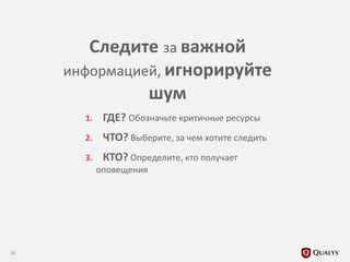1. ГДЕ? Обозначьте критичные ресурсы
2. ЧТО? Выберите, за чем хотите следить
3. КТО? Определите, кто получает
оповещения
15
Следите за важной
информацией, игнорируйте
шум
 