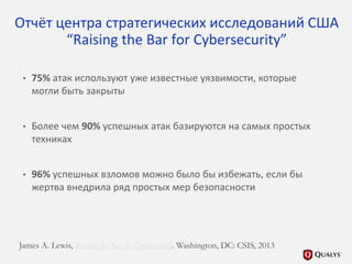Отчёт центра стратегических исследований США
“Raising the Bar for Cybersecurity”
• 75% атак используют уже известные уязвимости, которые
могли быть закрыты
• Более чем 90% успешных атак базируются на самых простых
техниках
• 96% успешных взломов можно было бы избежать, если бы
жертва внедрила ряд простых мер безопасности
James A. Lewis, Raising the Bar for Cybersecurity. Washington, DC: CSIS, 2013
 