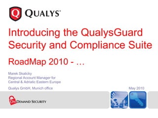 Introducing the QualysGuard
Security and Compliance Suite
RoadMap 2010 - …
Marek Skalicky
Regional Account Manager for
Central & Adriatic Eastern Europe
Qualys GmbH, Munich office          May 2010
 