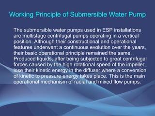 Working Principle of Submersible Water Pump
The submersible water pumps used in ESP installations
are multistage centrifugal pumps operating in a vertical
position. Although their constructional and operational
features underwent a continuous evolution over the years,
their basic operational principle remained the same.
Produced liquids, after being subjected to great centrifugal
forces caused by the high rotational speed of the impeller,
lose their kinetic energy in the diffuser where a conversion
of kinetic to pressure energy takes place. This is the main
operational mechanism of radial and mixed flow pumps.
 