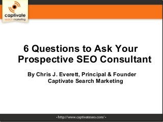 6 Questions to Ask Your
Prospective SEO Consultant
 By Chris J. Everett, Principal & Founder
        Captivate Search Marketing
 