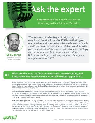 Six Questions You Should Ask before 
Choosing an Email Service Provider 
Ed Kuderna 
Managing Director, 
Yesmail Interactive 
“The process of selecting and migrating to a 
new Email Service Provider (ESP) entails diligent 
preparation and comprehensive evaluation of each 
candidate, their capabilities, and the overall fit with 
your organization’s business objectives, technology 
requirements, and last but not least, culture. 
Below are six key questions you should ask your 
prospective new ESP:” 
What are the core, list/data management, customization, and 
#1 integration functionalities of your email marketing platform? 
Having the right functionalities is arguably the cornerstone for selecting the right ESP. With hundreds 
of features to choose from, however, it’s often challenging for marketers to identify the ones that matter 
most. That’s why we’ve broken out the broad Functionality umbrella into 4 components, essential for the 
success of most marketing programs. 
Core Functionalities: those include testing capabilities, flexibility of email creation, ability to deploy 
automated & triggered campaigns, as well as multichannel campaign execution. These functionalities are 
the building blocks of your marketing campaigns, starting with email and extending to social media and 
display ads, all within a single platform. 
List/Data Management: it is important that an ESP can offer flexible data management options including 
the ability to serve as the database of record or tightly coordinate with the database of record. The ability 
to collect and store different types of data, such as email, purchase, browse behavior as well as data on 
subscriber tenure, lifecycle stage, and demographics, is essential for a sophisticated marketing program. 
Marketers’ ability to access this data at any point in order to develop relevant interactions, with the right 
database segment, at the right time, is equally important. 
1.877.937.6245 | sales@yesmail.com | www.yesmail.com 
 