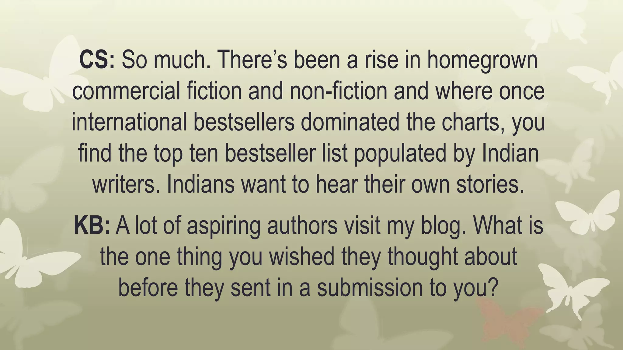 CS: So much. There’s been a rise in homegrown
commercial fiction and non-fiction and where once
international bestsellers dominated the charts, you
find the top ten bestseller list populated by Indian
writers. Indians want to hear their own stories.
KB: A lot of aspiring authors visit my blog. What is
the one thing you wished they thought about
before they sent in a submission to you?
 
