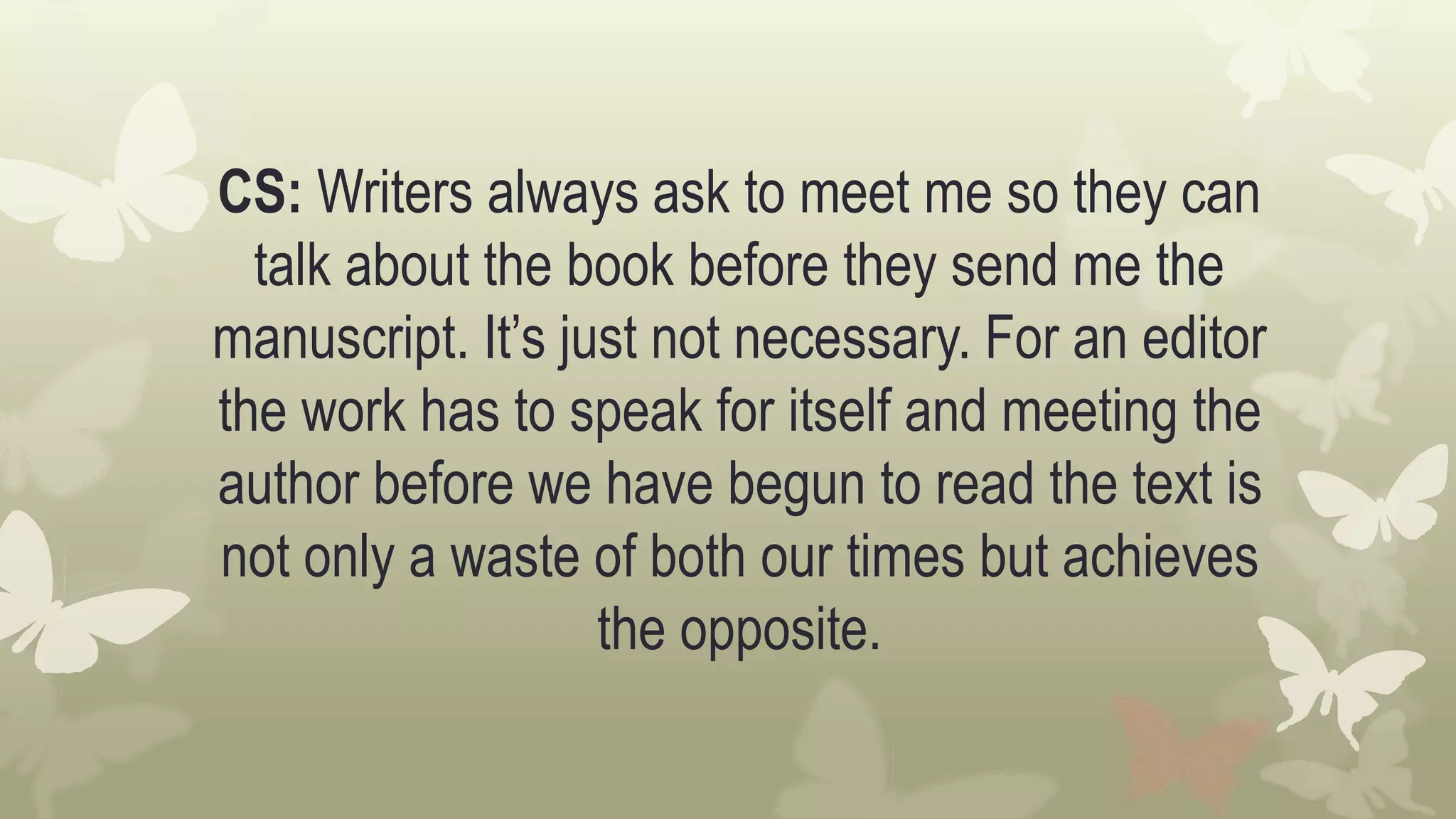CS: Writers always ask to meet me so they can
talk about the book before they send me the
manuscript. It’s just not necessary. For an editor
the work has to speak for itself and meeting the
author before we have begun to read the text is
not only a waste of both our times but achieves
the opposite.
 