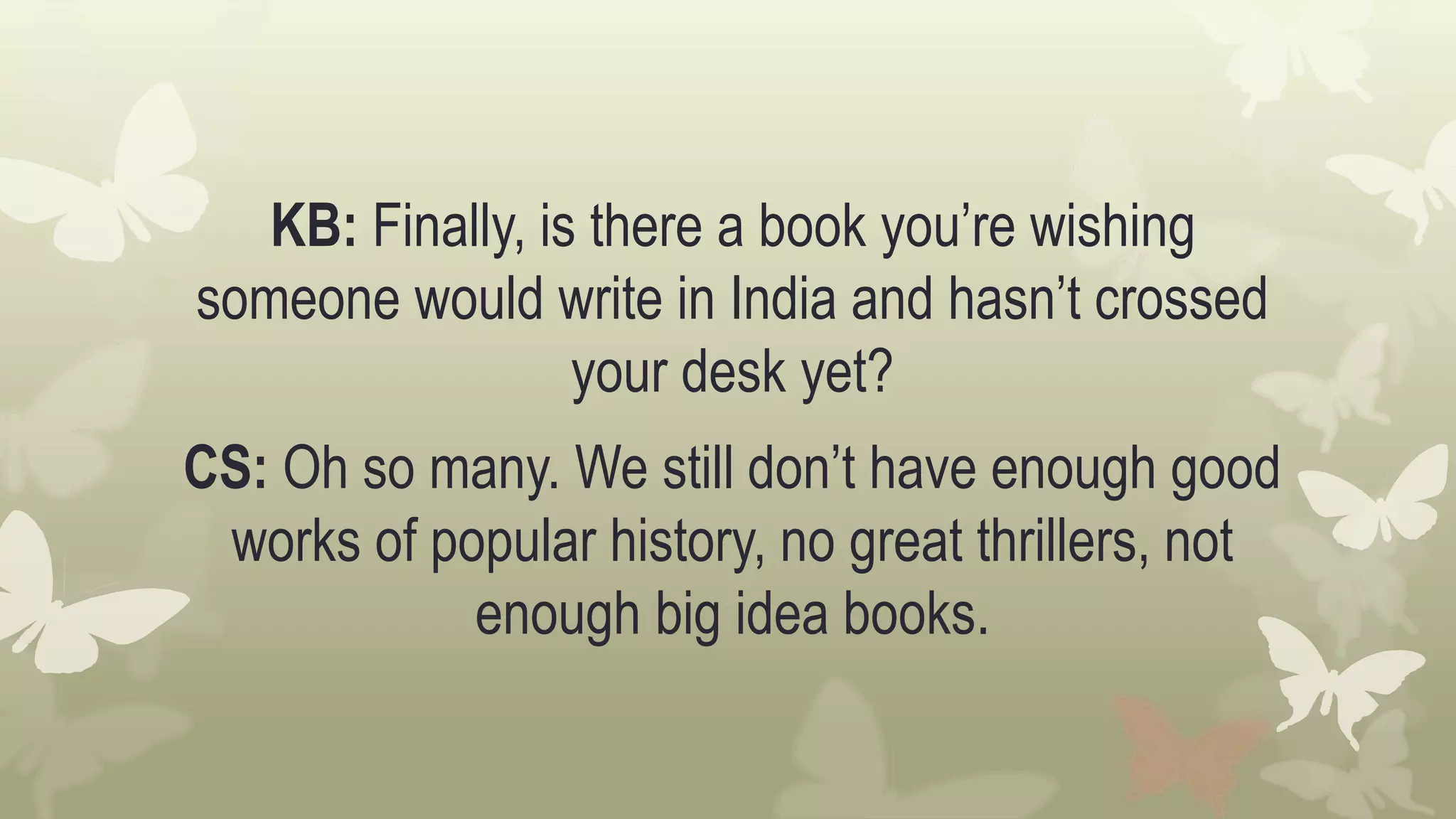 KB: Finally, is there a book you’re wishing
someone would write in India and hasn’t crossed
your desk yet?
CS: Oh so many. We still don’t have enough good
works of popular history, no great thrillers, not
enough big idea books.
 