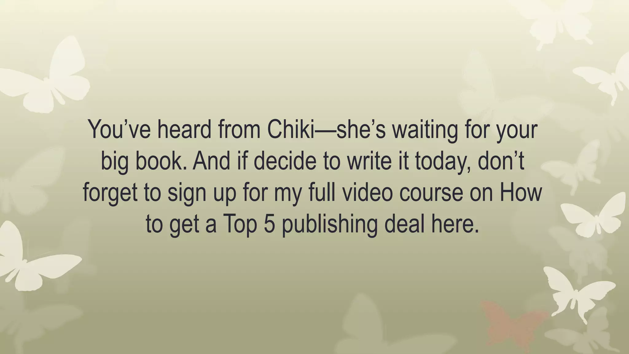 You’ve heard from Chiki—she’s waiting for your
big book. And if decide to write it today, don’t
forget to sign up for my full video course on How
to get a Top 5 publishing deal here.
 