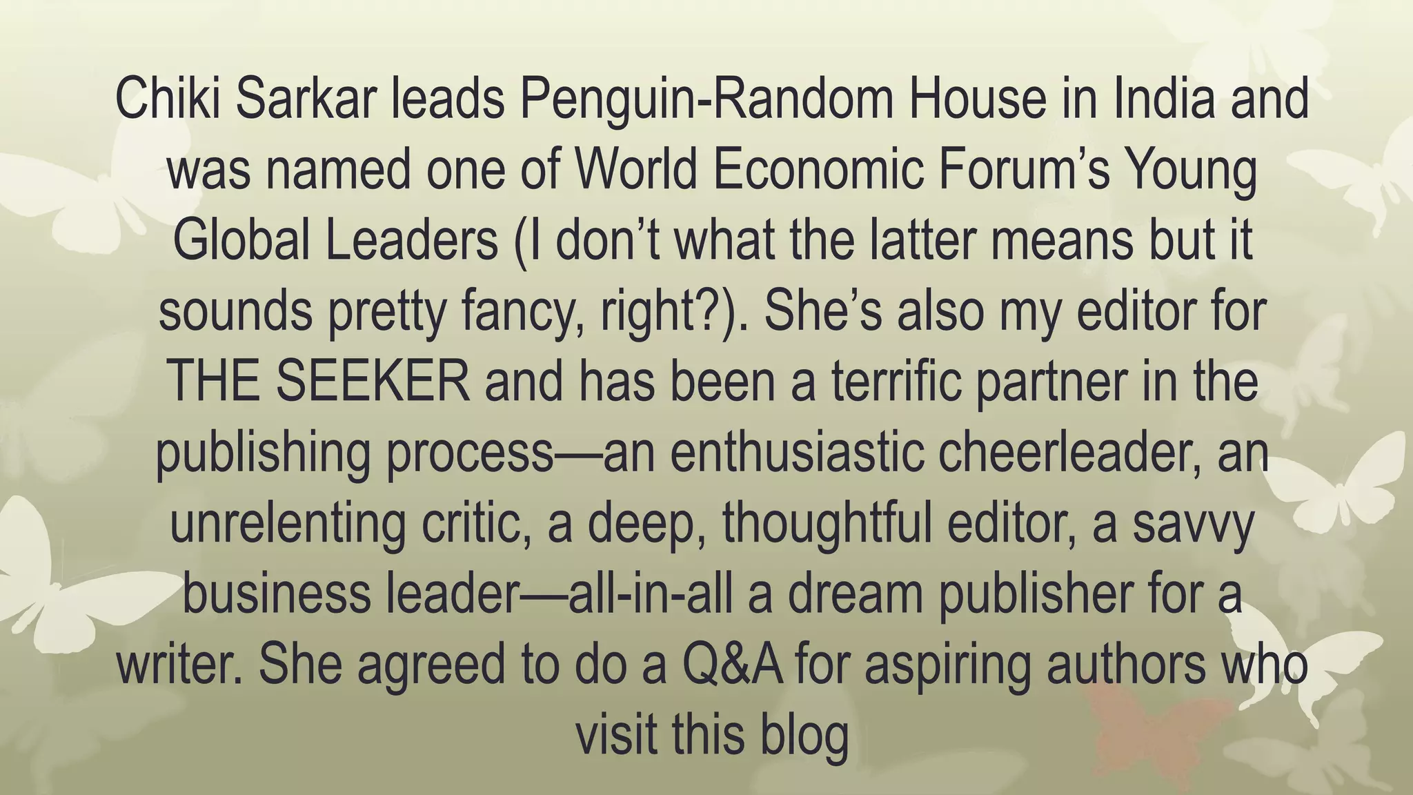 Chiki Sarkar leads Penguin-Random House in India and
was named one of World Economic Forum’s Young
Global Leaders (I don’t what the latter means but it
sounds pretty fancy, right?). She’s also my editor for
THE SEEKER and has been a terrific partner in the
publishing process—an enthusiastic cheerleader, an
unrelenting critic, a deep, thoughtful editor, a savvy
business leader—all-in-all a dream publisher for a
writer. She agreed to do a Q&A for aspiring authors who
visit this blog
 