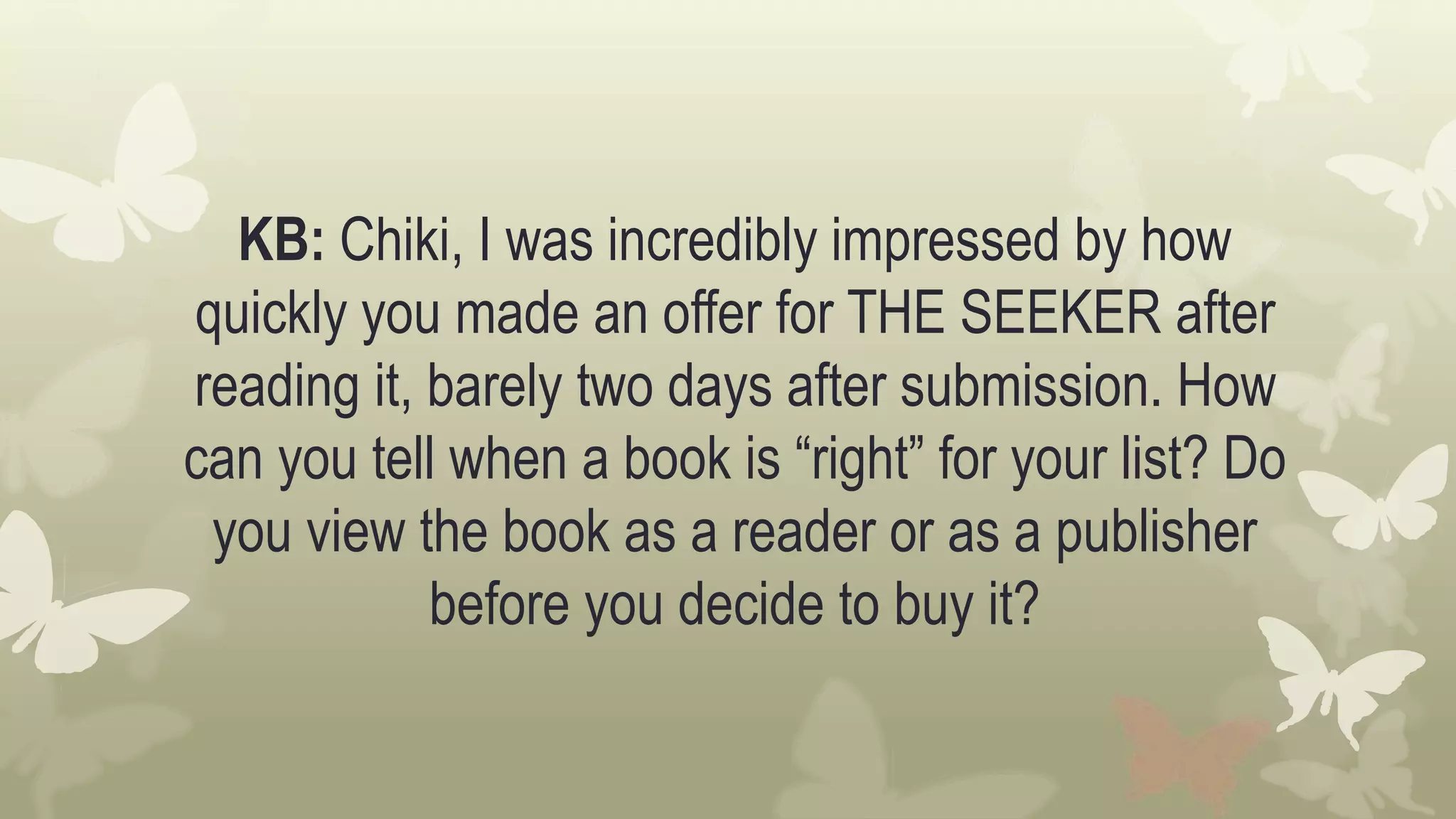 KB: Chiki, I was incredibly impressed by how
quickly you made an offer for THE SEEKER after
reading it, barely two days after submission. How
can you tell when a book is “right” for your list? Do
you view the book as a reader or as a publisher
before you decide to buy it?
 