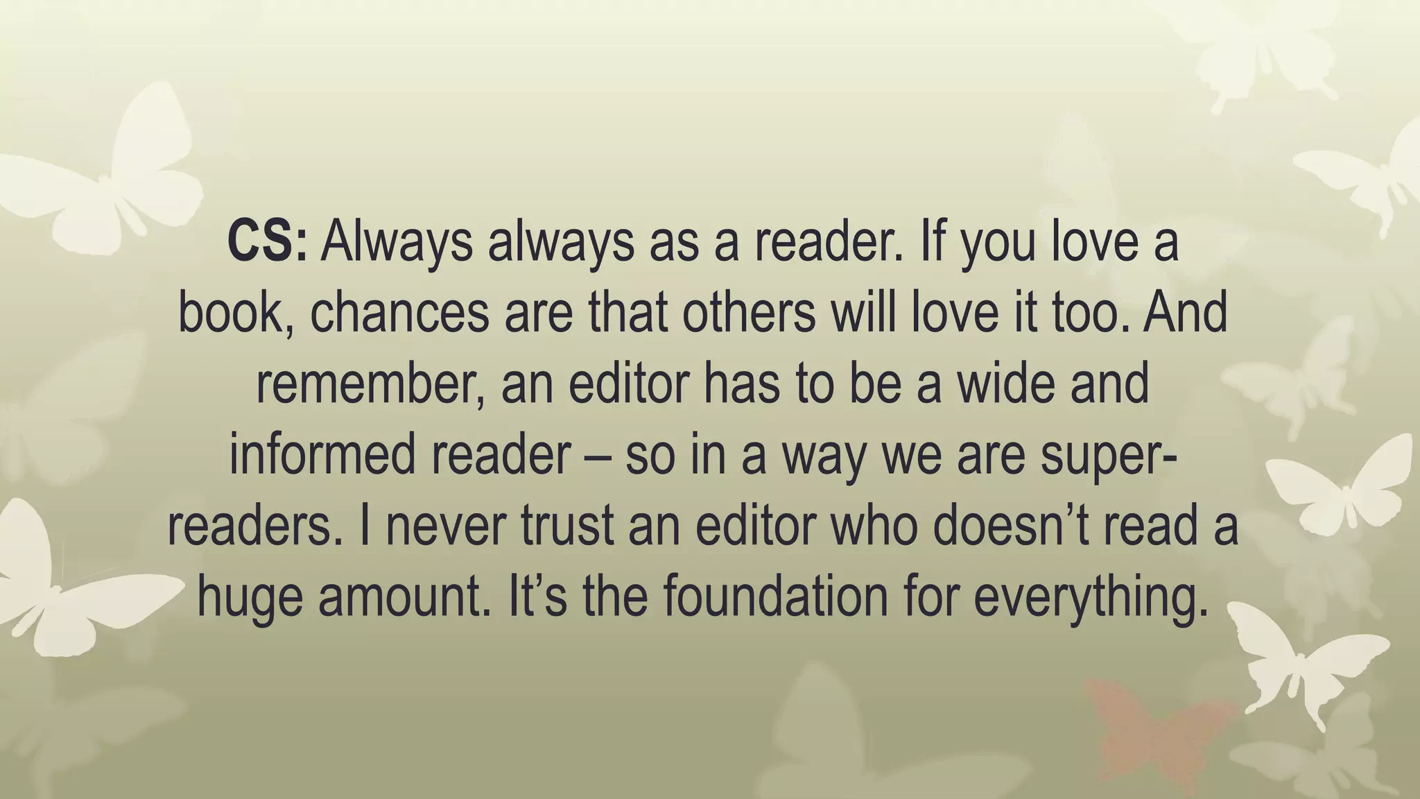CS: Always always as a reader. If you love a
book, chances are that others will love it too. And
remember, an editor has to be a wide and
informed reader – so in a way we are super-
readers. I never trust an editor who doesn’t read a
huge amount. It’s the foundation for everything.
 