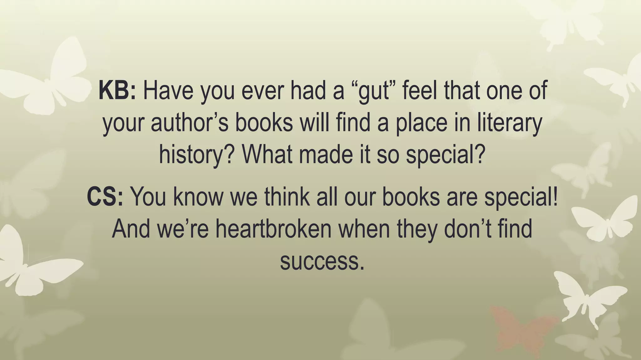 KB: Have you ever had a “gut” feel that one of
your author’s books will find a place in literary
history? What made it so special?
CS: You know we think all our books are special!
And we’re heartbroken when they don’t find
success.
 