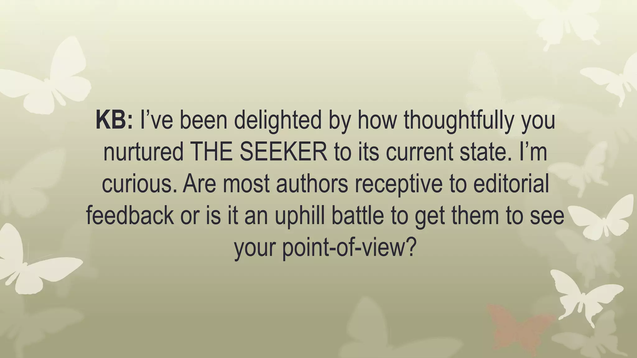 KB: I’ve been delighted by how thoughtfully you
nurtured THE SEEKER to its current state. I’m
curious. Are most authors receptive to editorial
feedback or is it an uphill battle to get them to see
your point-of-view?
 